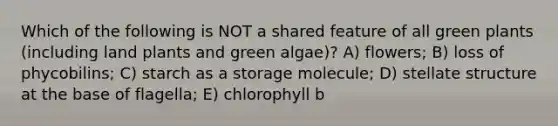 Which of the following is NOT a shared feature of all green plants (including land plants and green algae)? A) flowers; B) loss of phycobilins; C) starch as a storage molecule; D) stellate structure at the base of flagella; E) chlorophyll b