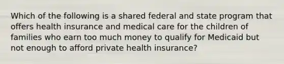 Which of the following is a shared federal and state program that offers health insurance and medical care for the children of families who earn too much money to qualify for Medicaid but not enough to afford private health insurance?