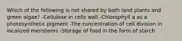 Which of the following is not shared by both land plants and green algae? -Cellulose in cells wall -Chlorophyll a as a photosynthetic pigment -The concentration of cell division in localized meristems -Storage of food in the form of starch