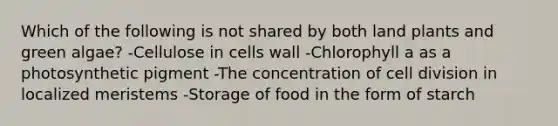 Which of the following is not shared by both land plants and green algae? -Cellulose in cells wall -Chlorophyll a as a photosynthetic pigment -The concentration of cell division in localized meristems -Storage of food in the form of starch