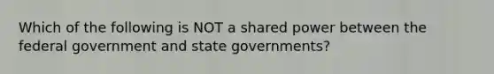 Which of the following is NOT a shared power between the federal government and state governments?