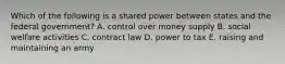 Which of the following is a shared power between states and the federal government? A. control over money supply B. social welfare activities C. contract law D. power to tax E. raising and maintaining an army