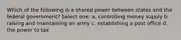 Which of the following is a shared power between states and the federal government? Select one: a. controlling money supply b. raising and maintaining an army c. establishing a post office d. the power to tax