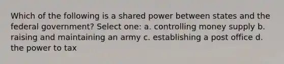 Which of the following is a shared power between states and the federal government? Select one: a. controlling money supply b. raising and maintaining an army c. establishing a post office d. the power to tax