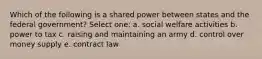 Which of the following is a shared power between states and the federal government? Select one: a. social welfare activities b. power to tax c. raising and maintaining an army d. control over money supply e. contract law