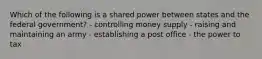 Which of the following is a shared power between states and the federal government? - controlling money supply - raising and maintaining an army - establishing a post office - the power to tax