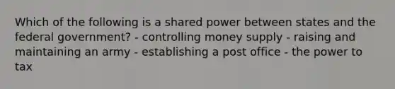 Which of the following is a shared power between states and the federal government? - controlling money supply - raising and maintaining an army - establishing a post office - the power to tax