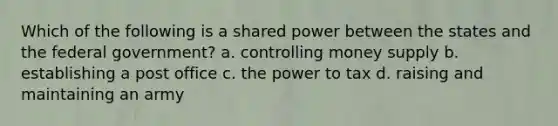 Which of the following is a shared power between the states and the federal government? a. controlling money supply b. establishing a post office c. the power to tax d. raising and maintaining an army