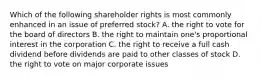 Which of the following shareholder rights is most commonly enhanced in an issue of preferred stock? A. the right to vote for the board of directors B. the right to maintain one's proportional interest in the corporation C. the right to receive a full cash dividend before dividends are paid to other classes of stock D. the right to vote on major corporate issues