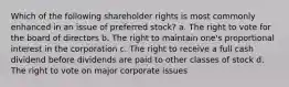 Which of the following shareholder rights is most commonly enhanced in an issue of preferred stock? a. The right to vote for the board of directors b. The right to maintain one's proportional interest in the corporation c. The right to receive a full cash dividend before dividends are paid to other classes of stock d. The right to vote on major corporate issues