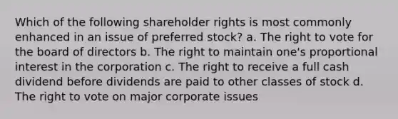 Which of the following shareholder rights is most commonly enhanced in an issue of preferred stock? a. The right to vote for the board of directors b. The right to maintain one's proportional interest in the corporation c. The right to receive a full cash dividend before dividends are paid to other classes of stock d. The right to vote on major corporate issues