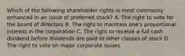 Which of the following shareholder rights is most commonly enhanced in an issue of preferred stock? A. The right to vote for the board of directors B. The right to maintain one's proportional interest in the corporation C. The right to receive a full cash dividend before dividends are paid to other classes of stock D. The right to vote on major corporate issues