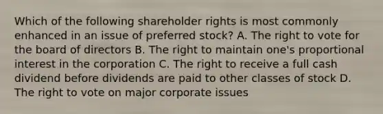 Which of the following shareholder rights is most commonly enhanced in an issue of preferred stock? A. The right to vote for the board of directors B. The right to maintain one's proportional interest in the corporation C. The right to receive a full cash dividend before dividends are paid to other classes of stock D. The right to vote on major corporate issues