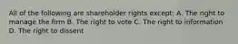 All of the following are shareholder rights except: A. The right to manage the firm B. The right to vote C. The right to information D. The right to dissent