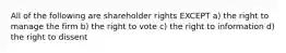 All of the following are shareholder rights EXCEPT a) the right to manage the firm b) the right to vote c) the right to information d) the right to dissent