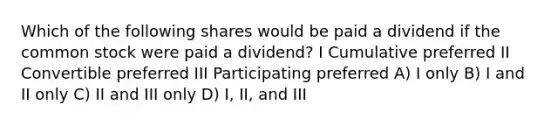 Which of the following shares would be paid a dividend if the common stock were paid a dividend? I Cumulative preferred II Convertible preferred III Participating preferred A) I only B) I and II only C) II and III only D) I, II, and III