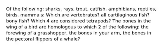 Of the following: sharks, rays, trout, catfish, amphibians, reptiles, birds, mammals: Which are vertebrates? all cartilaginous fish? bony fish? Which 4 are considered tetrapods? The bones in the wing of a bird are homologous to which 2 of the following: the forewing of a grasshopper, the bones in your arm, the bones in the pectoral flippers of a whale?