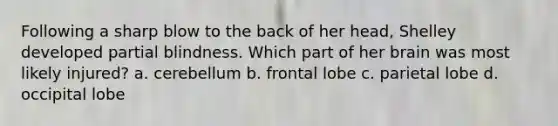 Following a sharp blow to the back of her head, Shelley developed partial blindness. Which part of her brain was most likely injured? a. cerebellum b. frontal lobe c. parietal lobe d. occipital lobe