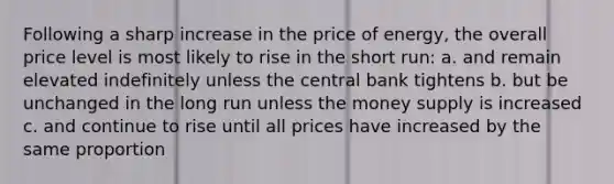 Following a sharp increase in the price of energy, the overall price level is most likely to rise in the short run: a. and remain elevated indefinitely unless the central bank tightens b. but be unchanged in the long run unless the money supply is increased c. and continue to rise until all prices have increased by the same proportion