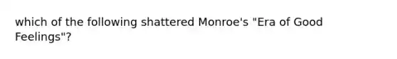 which of the following shattered Monroe's "Era of Good Feelings"?