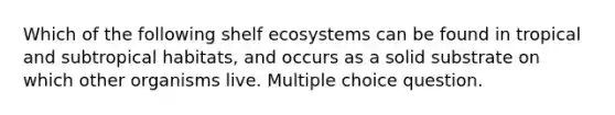 Which of the following shelf ecosystems can be found in tropical and subtropical habitats, and occurs as a solid substrate on which other organisms live. Multiple choice question.