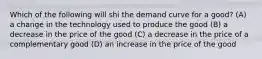 Which of the following will shi the demand curve for a good? (A) a change in the technology used to produce the good (B) a decrease in the price of the good (C) a decrease in the price of a complementary good (D) an increase in the price of the good