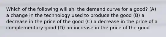 Which of the following will shi the demand curve for a good? (A) a change in the technology used to produce the good (B) a decrease in the price of the good (C) a decrease in the price of a complementary good (D) an increase in the price of the good