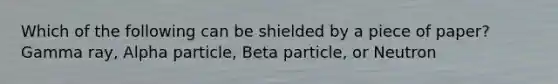 Which of the following can be shielded by a piece of paper? Gamma ray, Alpha particle, Beta particle, or Neutron