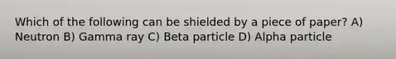 Which of the following can be shielded by a piece of paper? A) Neutron B) Gamma ray C) Beta particle D) Alpha particle