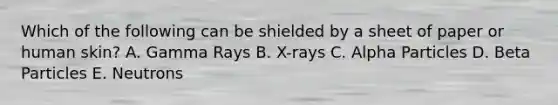 Which of the following can be shielded by a sheet of paper or human skin? A. Gamma Rays B. X-rays C. Alpha Particles D. Beta Particles E. Neutrons