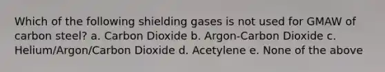 Which of the following shielding gases is not used for GMAW of carbon steel? a. Carbon Dioxide b. Argon-Carbon Dioxide c. Helium/Argon/Carbon Dioxide d. Acetylene e. None of the above