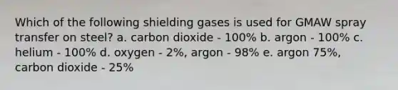 Which of the following shielding gases is used for GMAW spray transfer on steel? a. carbon dioxide - 100% b. argon - 100% c. helium - 100% d. oxygen - 2%, argon - 98% e. argon 75%, carbon dioxide - 25%