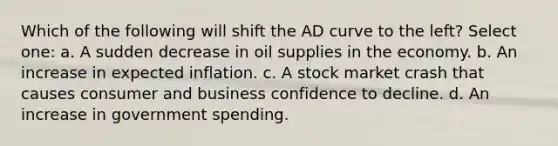 Which of the following will shift the AD curve to the left? Select one: a. A sudden decrease in oil supplies in the economy. b. An increase in expected inflation. c. A stock market crash that causes consumer and business confidence to decline. d. An increase in government spending.