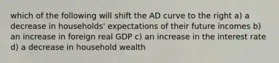 which of the following will shift the AD curve to the right a) a decrease in households' expectations of their future incomes b) an increase in foreign real GDP c) an increase in the interest rate d) a decrease in household wealth