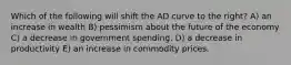 Which of the following will shift the AD curve to the right? A) an increase in wealth B) pessimism about the future of the economy C) a decrease in government spending. D) a decrease in productivity E) an increase in commodity prices.