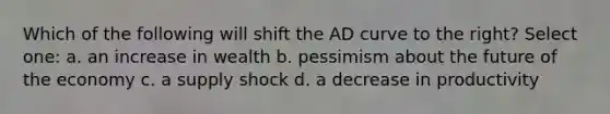 Which of the following will shift the AD curve to the right? Select one: a. an increase in wealth b. pessimism about the future of the economy c. a supply shock d. a decrease in productivity