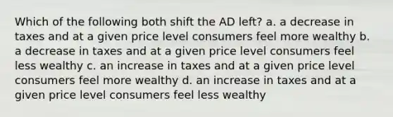 Which of the following both shift the AD left? a. a decrease in taxes and at a given price level consumers feel more wealthy b. a decrease in taxes and at a given price level consumers feel less wealthy c. an increase in taxes and at a given price level consumers feel more wealthy d. an increase in taxes and at a given price level consumers feel less wealthy