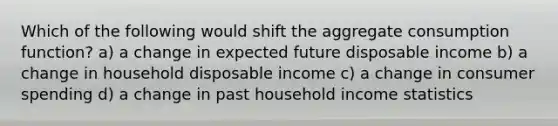 Which of the following would shift the aggregate consumption function? a) a change in expected future disposable income b) a change in household disposable income c) a change in consumer spending d) a change in past household income statistics