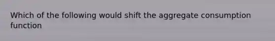 Which of the following would shift the aggregate consumption function