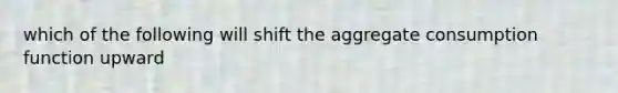 which of the following will shift the aggregate consumption function upward