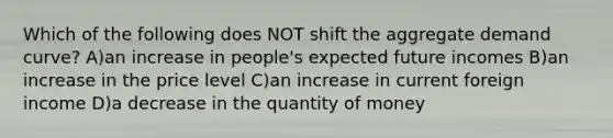 Which of the following does NOT shift the aggregate demand curve? A)an increase in people's expected future incomes B)an increase in the price level C)an increase in current foreign income D)a decrease in the quantity of money