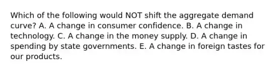 Which of the following would NOT shift the aggregate demand curve? A. A change in consumer confidence. B. A change in technology. C. A change in the money supply. D. A change in spending by state governments. E. A change in foreign tastes for our products.