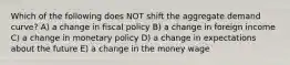 Which of the following does NOT shift the aggregate demand curve? A) a change in fiscal policy B) a change in foreign income C) a change in monetary policy D) a change in expectations about the future E) a change in the money wage