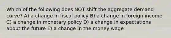 Which of the following does NOT shift the aggregate demand curve? A) a change in fiscal policy B) a change in foreign income C) a change in monetary policy D) a change in expectations about the future E) a change in the money wage