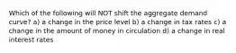 Which of the following will NOT shift the aggregate demand curve? a) a change in the price level b) a change in tax rates c) a change in the amount of money in circulation d) a change in real interest rates