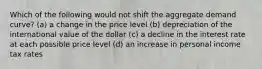 Which of the following would not shift the aggregate demand curve? (a) a change in the price level (b) depreciation of the international value of the dollar (c) a decline in the interest rate at each possible price level (d) an increase in personal income tax rates