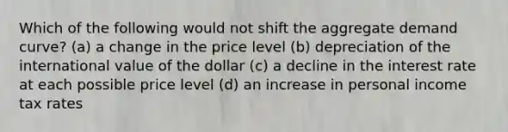 Which of the following would not shift the aggregate demand curve? (a) a change in the price level (b) depreciation of the international value of the dollar (c) a decline in the interest rate at each possible price level (d) an increase in personal income tax rates