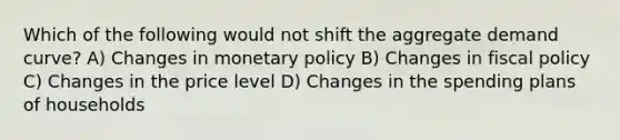 Which of the following would not shift the aggregate demand curve? A) Changes in monetary policy B) Changes in fiscal policy C) Changes in the price level D) Changes in the spending plans of households