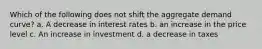 Which of the following does not shift the aggregate demand curve? a. A decrease in interest rates b. an increase in the price level c. An increase in investment d. a decrease in taxes