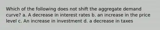 Which of the following does not shift the aggregate demand curve? a. A decrease in interest rates b. an increase in the price level c. An increase in investment d. a decrease in taxes